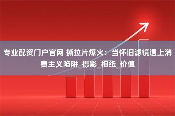 专业配资门户官网 撕拉片爆火：当怀旧滤镜遇上消费主义陷阱_摄影_相纸_价值