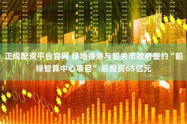 正规配资平台官网 绿地香港与韶关市政府签约“韶绿智算中心项目” 总投资65亿元