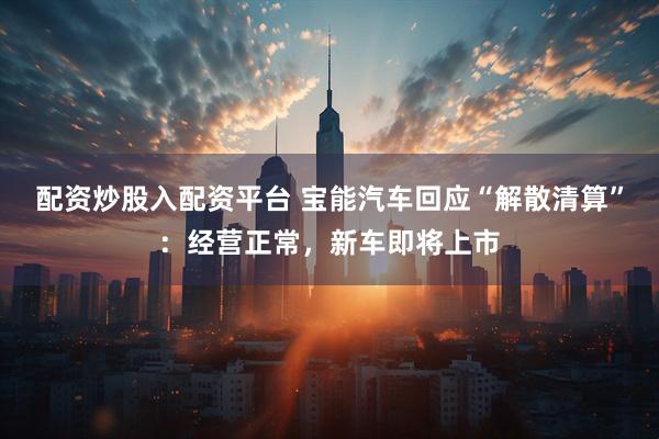 配资炒股入配资平台 宝能汽车回应“解散清算”：经营正常，新车即将上市