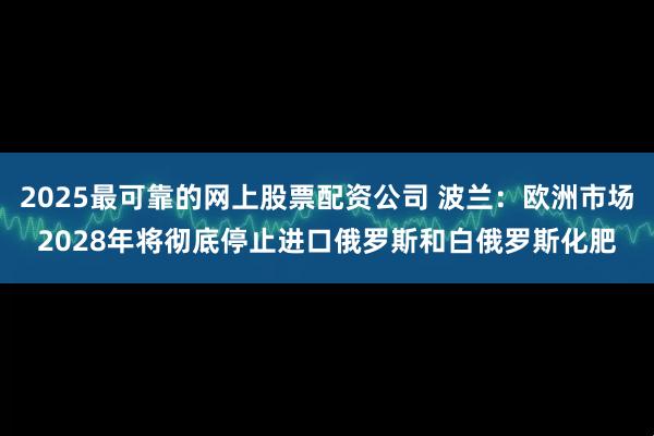 2025最可靠的网上股票配资公司 波兰：欧洲市场2028年将彻底停止进口俄罗斯和白俄罗斯化肥