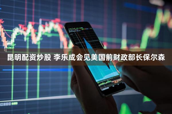 昆明配资炒股 李乐成会见美国前财政部长保尔森