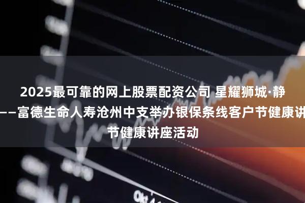 2025最可靠的网上股票配资公司 星耀狮城·静享健康——富德生命人寿沧州中支举办银保条线客户节健康讲座活动