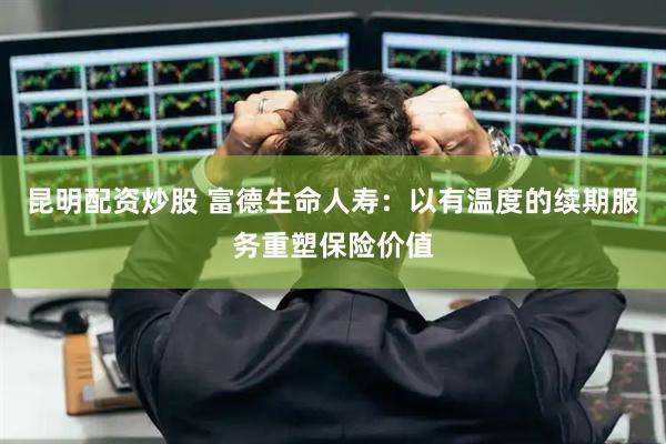 昆明配资炒股 富德生命人寿：以有温度的续期服务重塑保险价值