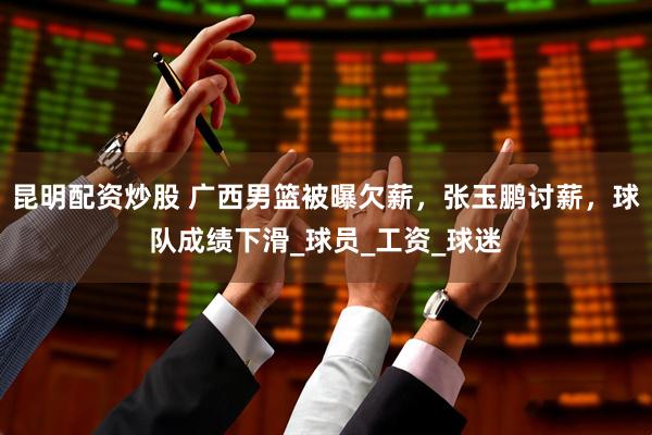 昆明配资炒股 广西男篮被曝欠薪，张玉鹏讨薪，球队成绩下滑_球员_工资_球迷