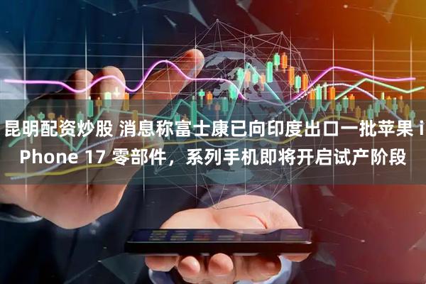 昆明配资炒股 消息称富士康已向印度出口一批苹果 iPhone 17 零部件，系列手机即将开启试产阶段
