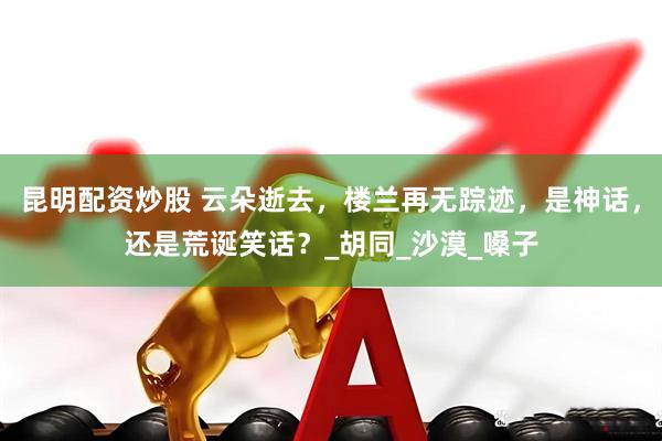 昆明配资炒股 云朵逝去，楼兰再无踪迹，是神话，还是荒诞笑话？_胡同_沙漠_嗓子