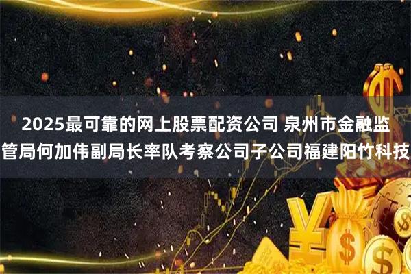 2025最可靠的网上股票配资公司 泉州市金融监管局何加伟副局长率队考察公司子公司福建阳竹科技