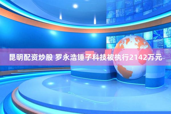昆明配资炒股 罗永浩锤子科技被执行2142万元