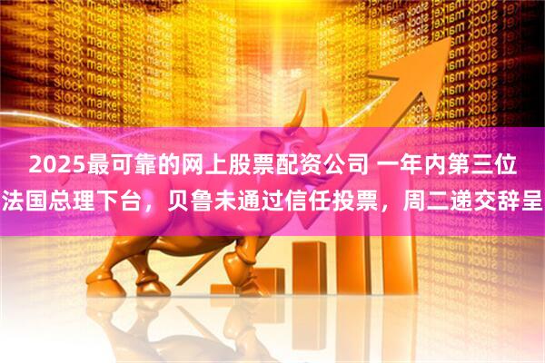 2025最可靠的网上股票配资公司 一年内第三位法国总理下台，贝鲁未通过信任投票，周二递交辞呈