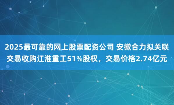 2025最可靠的网上股票配资公司 安徽合力拟关联交易收购江淮重工51%股权，交易价格2.74亿元