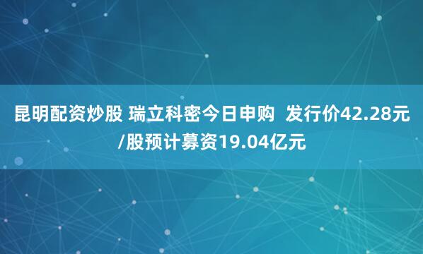 昆明配资炒股 瑞立科密今日申购  发行价42.28元/股预计募资19.04亿元