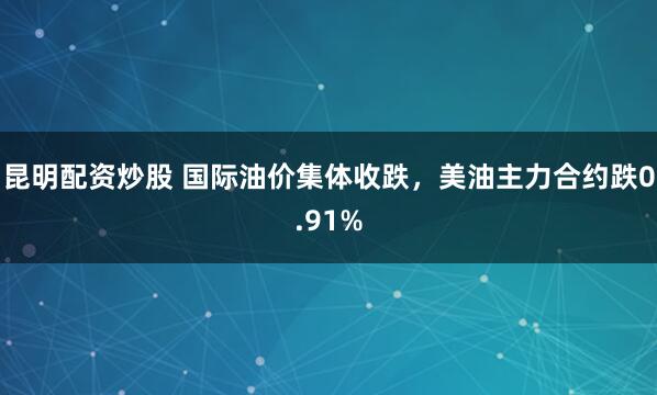 昆明配资炒股 国际油价集体收跌，美油主力合约跌0.91%