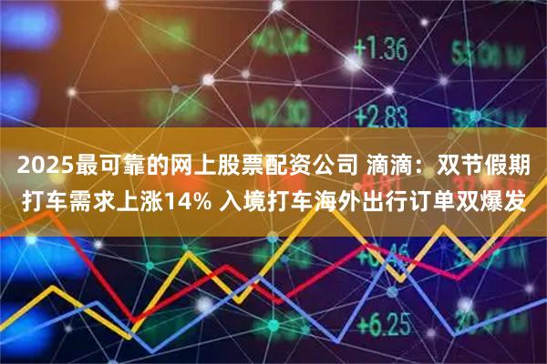 2025最可靠的网上股票配资公司 滴滴：双节假期打车需求上涨14% 入境打车海外出行订单双爆发