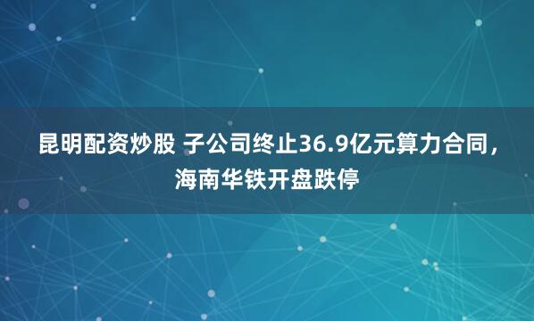 昆明配资炒股 子公司终止36.9亿元算力合同，海南华铁开盘跌停