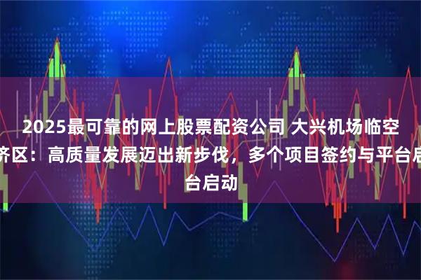 2025最可靠的网上股票配资公司 大兴机场临空经济区：高质量发展迈出新步伐，多个项目签约与平台启动