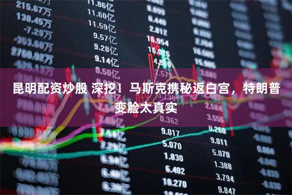 昆明配资炒股 深挖！马斯克携秘返白宫，特朗普变脸太真实