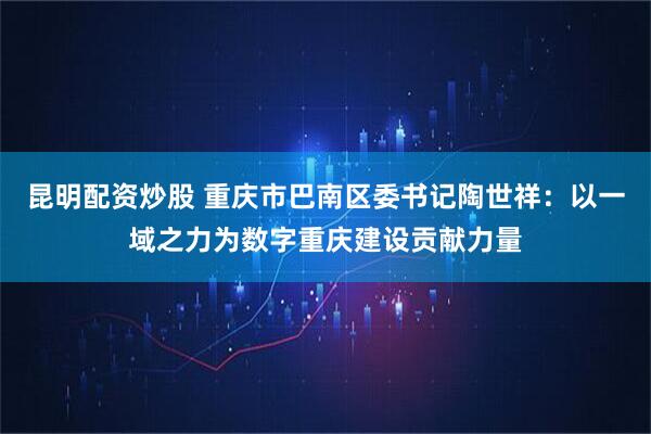昆明配资炒股 重庆市巴南区委书记陶世祥：以一域之力为数字重庆建设贡献力量