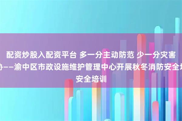 配资炒股入配资平台 多一分主动防范 少一分灾害威胁——渝中区市政设施维护管理中心开展秋冬消防安全培训