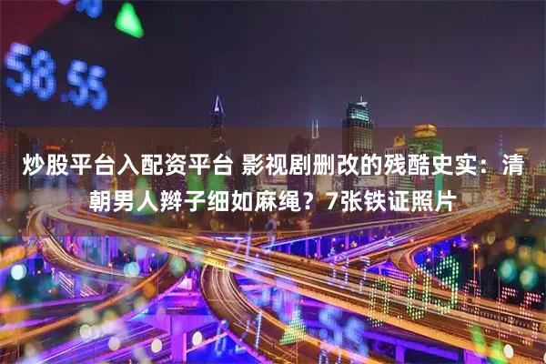 炒股平台入配资平台 影视剧删改的残酷史实：清朝男人辫子细如麻绳？7张铁证照片