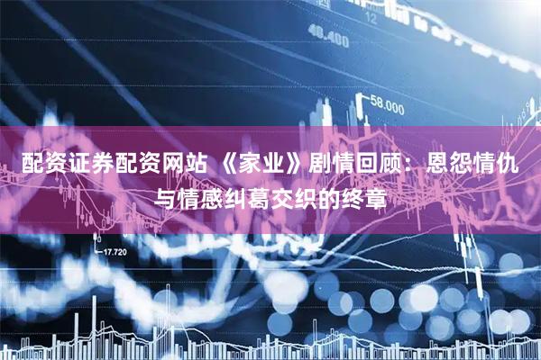 配资证券配资网站 《家业》剧情回顾：恩怨情仇与情感纠葛交织的终章